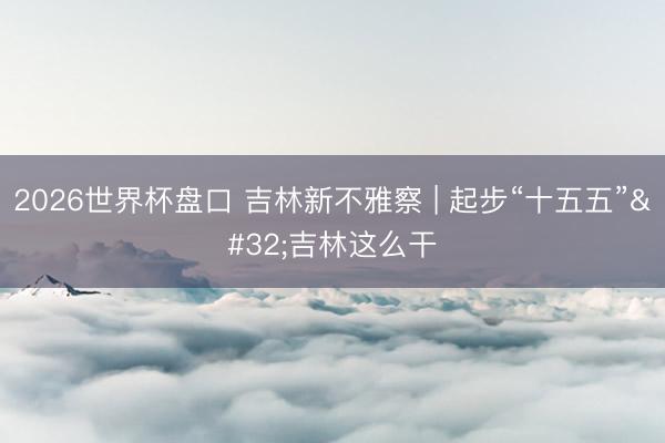 2026世界杯盘口 吉林新不雅察 | 起步“十五五” 吉林这么干
