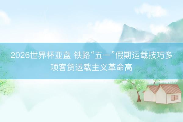 2026世界杯亚盘 铁路“五一”假期运载技巧多项客货运载主义革命高
