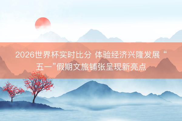 2026世界杯实时比分 体验经济兴隆发展 “五一”假期文旅铺张呈现新亮点
