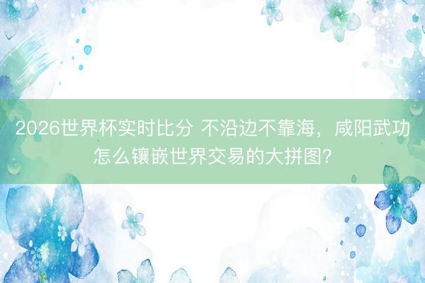 2026世界杯实时比分 不沿边不靠海，咸阳武功怎么镶嵌世界交易的大拼图？