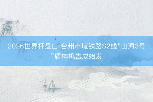 2026世界杯盘口 台州市域铁路S2线“山海3号”盾构机告成始发