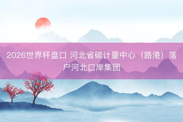 2026世界杯盘口 河北省碳计量中心（路港）落户河北口岸集团