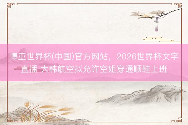 博亚世界杯(中国)官方网站，2026世界杯文字直播 大韩航空拟允许空姐穿通顺鞋上班