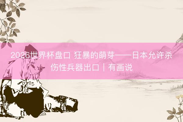 2026世界杯盘口 狂暴的萌芽——日本允许杀伤性兵器出口｜有画说
