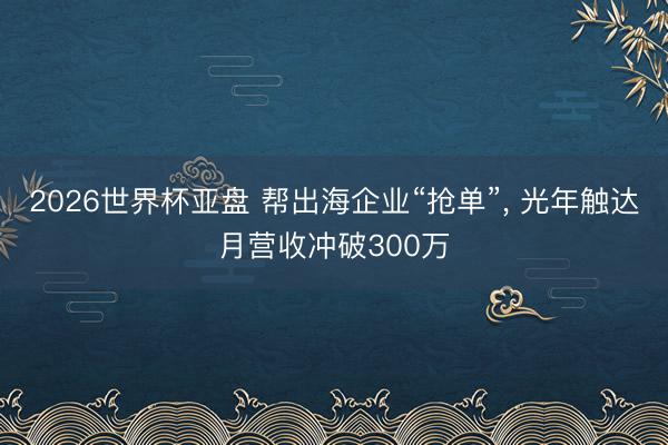 2026世界杯亚盘 帮出海企业“抢单”， 光年触达月营收冲破300万