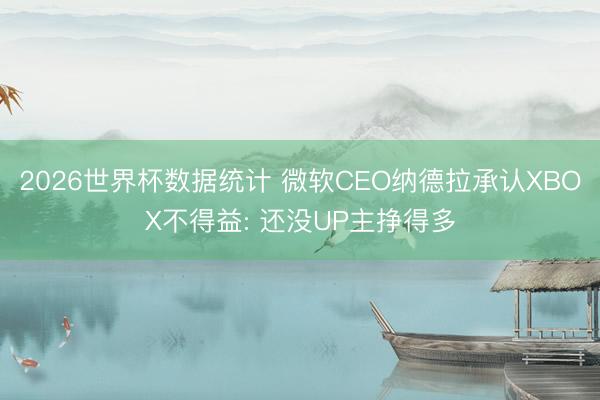 2026世界杯数据统计 微软CEO纳德拉承认XBOX不得益: 还没UP主挣得多