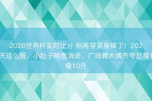 2026世界杯实时比分 别再穿紧身裤了！2026夏天这么搭，小肚子瞬息消逝，广场舞大姨齐夸显瘦10斤