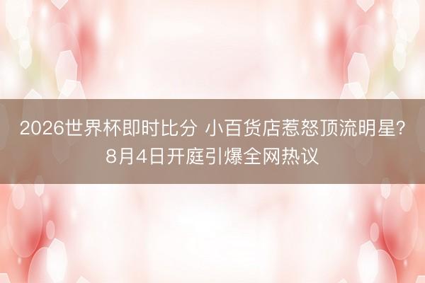 2026世界杯即时比分 小百货店惹怒顶流明星?8月4日开庭引爆全网热议