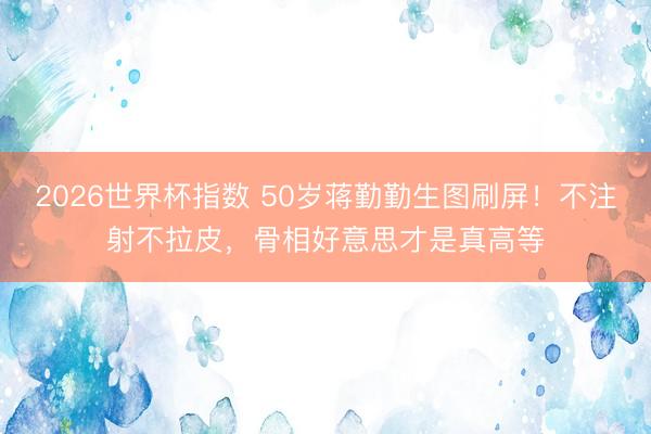 2026世界杯指数 50岁蒋勤勤生图刷屏!不注射不拉皮,骨相好意思才是真高等
