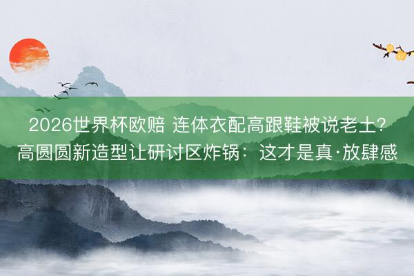 2026世界杯欧赔 连体衣配高跟鞋被说老土？高圆圆新造型让研讨区炸锅：这才是真·放肆感