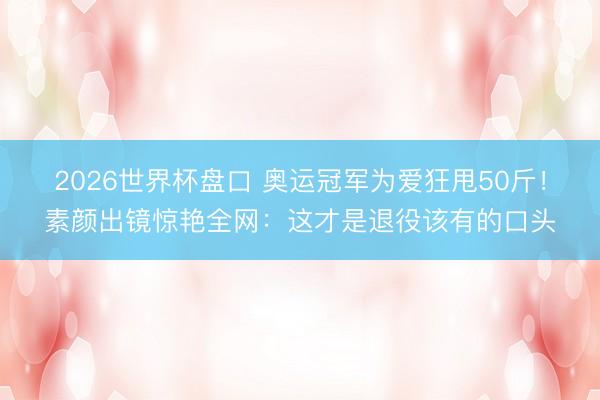 2026世界杯盘口 奥运冠军为爱狂甩50斤！素颜出镜惊艳全网：这才是退役该有的口头