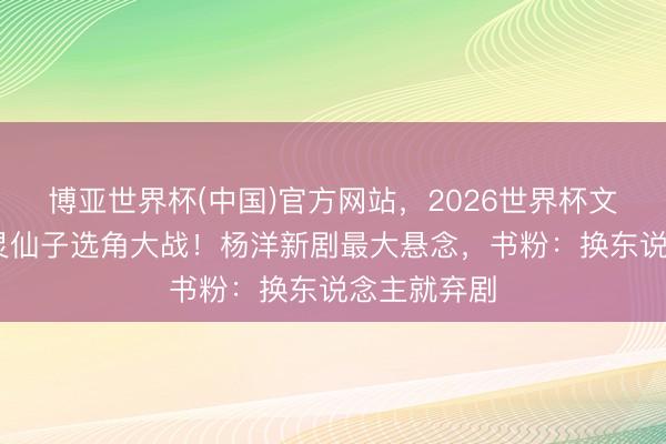 博亚世界杯(中国)官方网站，2026世界杯文字直播 紫灵仙子选角大战！杨洋新剧最大悬念，书粉：换东说念主就弃剧