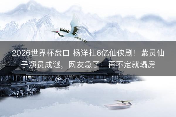2026世界杯盘口 杨洋扛6亿仙侠剧！紫灵仙子演员成谜，网友急了：再不定就塌房