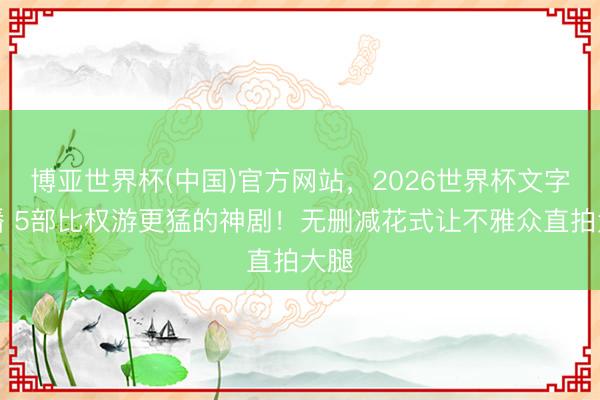 博亚世界杯(中国)官方网站，2026世界杯文字直播 5部比权游更猛的神剧！无删减花式让不雅众直拍大腿