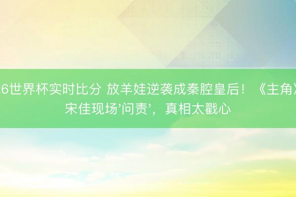 2026世界杯实时比分 放羊娃逆袭成秦腔皇后！《主角》让宋佳现场'问责'，真相太戳心