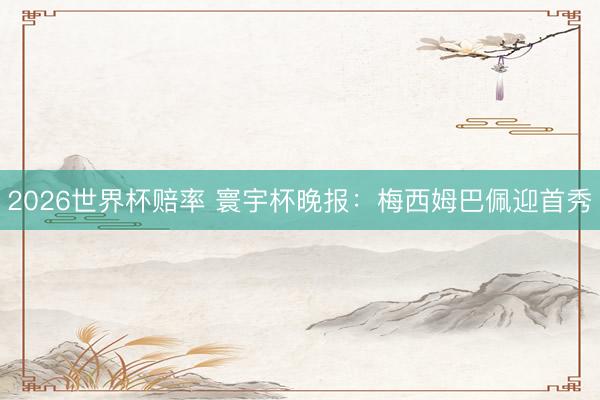 2026世界杯赔率 寰宇杯晚报：梅西姆巴佩迎首秀