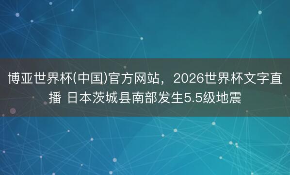博亚世界杯(中国)官方网站，2026世界杯文字直播 日本茨城县南部发生5.5级地震