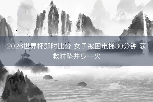 2026世界杯即时比分 女子被困电梯30分钟 获救时坠井身一火