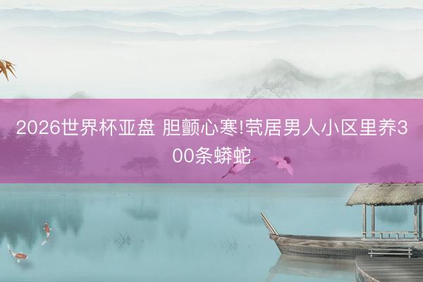 2026世界杯亚盘 胆颤心寒!茕居男人小区里养300条蟒蛇
