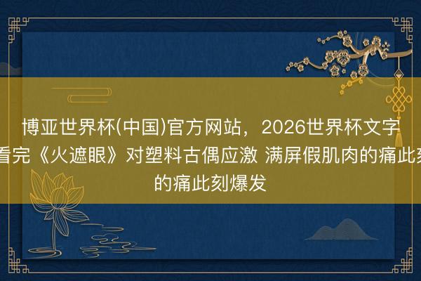 博亚世界杯(中国)官方网站，2026世界杯文字直播 看完《火遮眼》对塑料古偶应激 满屏假肌肉的痛此刻爆发
