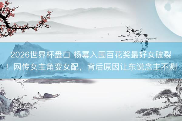 2026世界杯盘口 杨幂入围百花奖最好女破裂！网传女主角变女配，背后原因让东说念主不测