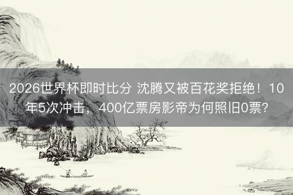 2026世界杯即时比分 沈腾又被百花奖拒绝！10年5次冲击，400亿票房影帝为何照旧0票？