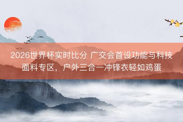 2026世界杯实时比分 广交会首设功能与科技面料专区，户外三合一冲锋衣轻如鸡蛋