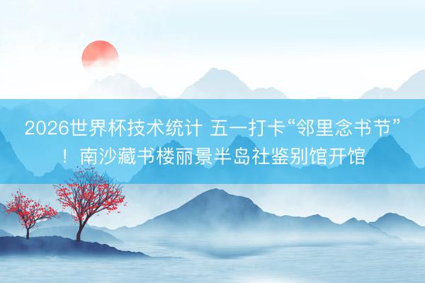 2026世界杯技术统计 五一打卡“邻里念书节”！南沙藏书楼丽景半岛社鉴别馆开馆