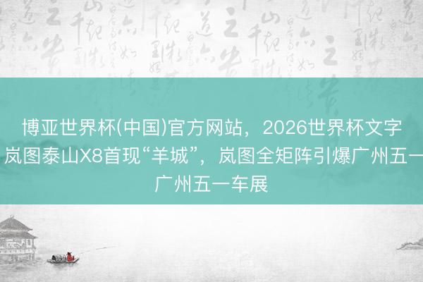 博亚世界杯(中国)官方网站，2026世界杯文字直播 岚图泰山X8首现“羊城”，岚图全矩阵引爆广州五一车展