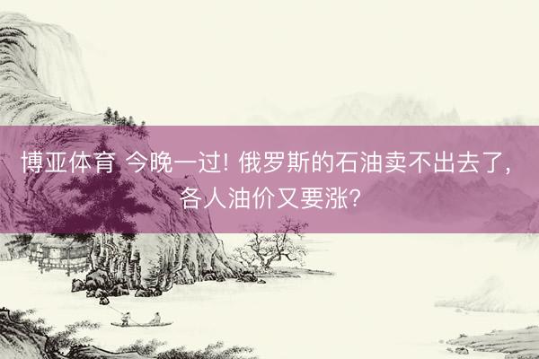 博亚体育 今晚一过! 俄罗斯的石油卖不出去了， 各人油价又要涨?