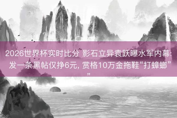 2026世界杯实时比分 影石立异袁跃曝水军内幕: 发一条黑帖仅挣6元, 赏格10万金拖鞋“打蟑螂”