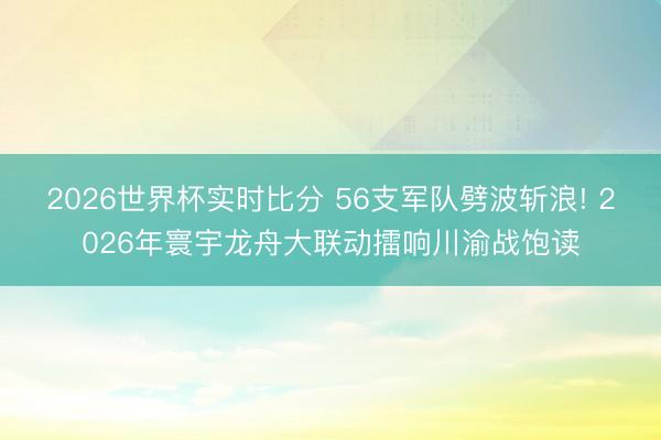 2026世界杯实时比分 56支军队劈波斩浪! 2026年寰宇龙舟大联动擂响川渝战饱读
