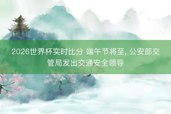2026世界杯实时比分 端午节将至， 公安部交管局发出交通安全领导