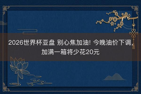 2026世界杯亚盘 别心焦加油! 今晚油价下调，加满一箱将少花20元