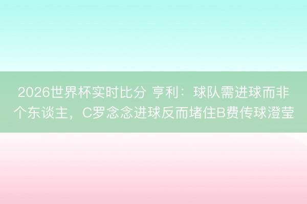 2026世界杯实时比分 亨利：球队需进球而非个东谈主，C罗念念进球反而堵住B费传球澄莹