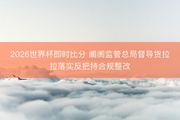 2026世界杯即时比分 阛阓监管总局督导货拉拉落实反把持合规整改