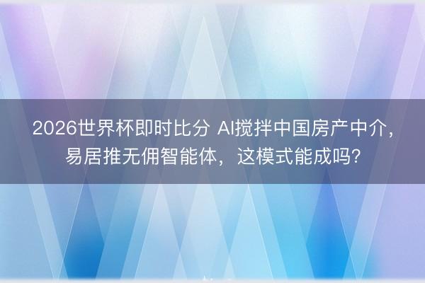 2026世界杯即时比分 AI搅拌中国房产中介,易居推无佣智能体,这模式能成吗?