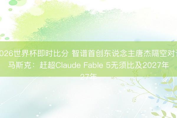 2026世界杯即时比分 智谱首创东说念主唐杰隔空对话马斯克:赶超Claude Fable 5无须比及2027年