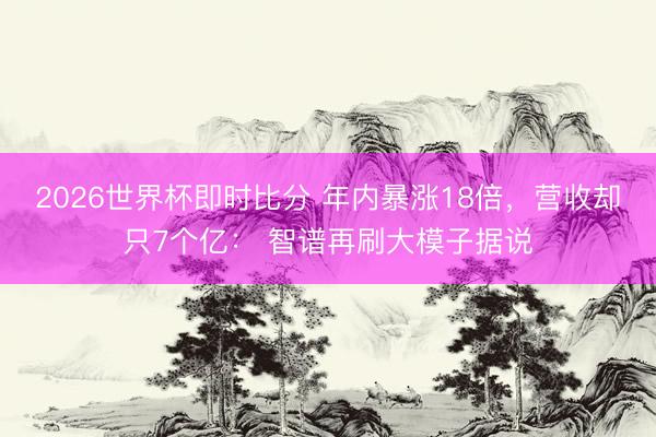 2026世界杯即时比分 年内暴涨18倍,营收却只7个亿: 智谱再刷大模子据说