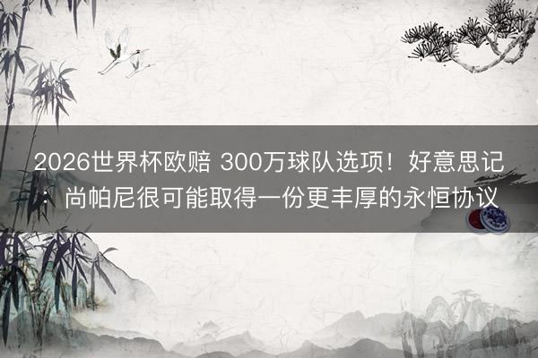 2026世界杯欧赔 300万球队选项！好意思记：尚帕尼很可能取得一份更丰厚的永恒协议