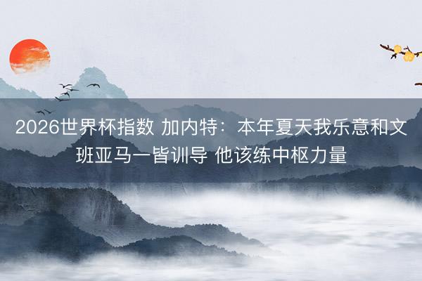 2026世界杯指数 加内特：本年夏天我乐意和文班亚马一皆训导 他该练中枢力量