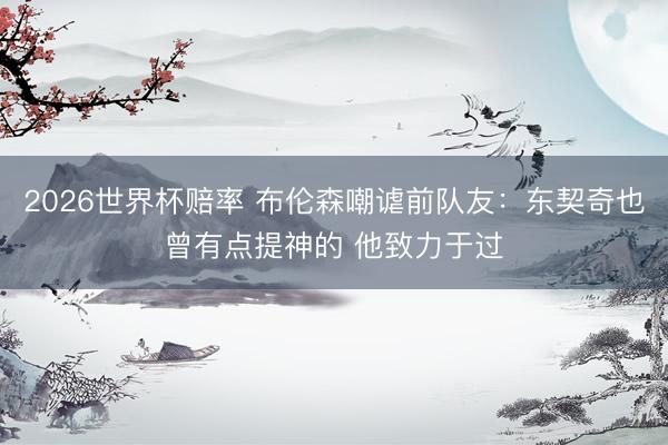 2026世界杯赔率 布伦森嘲谑前队友：东契奇也曾有点提神的 他致力于过